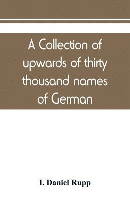 A collection of upwards of thirty thousand names of German, Swiss, Dutch, French and other immigrants in Pennsylvania from 1727-1776, with a statement of the names of ships, whence they sailed, and 1