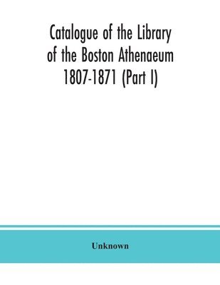 Catalogue of the Library of the Boston Athenaeum 1807-1871 (Part I) 1