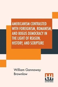 bokomslag Americanism Contrasted With Foreignism, Romanism, And Bogus Democracy In The Light Of Reason, History, And Scripture