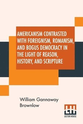 Americanism Contrasted With Foreignism, Romanism, And Bogus Democracy In The Light Of Reason, History, And Scripture 1