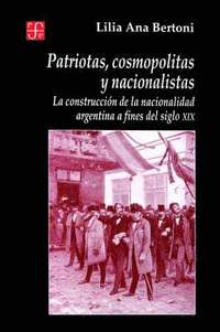 bokomslag Patriotas, Cosmopolitas y Nacionalistas. La Construccion de La Nacionalidad Argentina a Fines del Siglo XIX