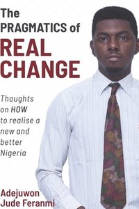 bokomslag The Pragmatics of Real Change: Thoughts on HOW to realize a new and better Nigeria