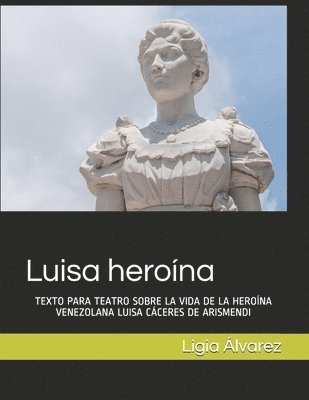 Luisa heroína: Texto Para Teatro Sobre La Vida de la Heroína Venezolana Luisa Cáceres de Arismendi 1