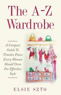 bokomslag The A-Z Wardrobe: A Compact Guide To Timeless Pieces Every Woman Should Own For Effortless Style