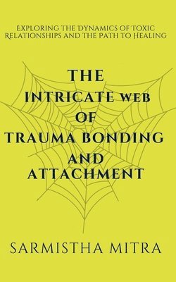 bokomslag The Intricate Web of Trauma Bonding and Attachment: Exploring the Dynamics of Toxic Relationships and the Path to Healing