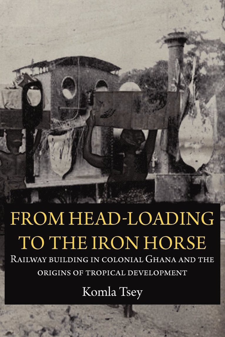 Komla Tsey - From Head-Loading to the Iron Horse. Railway Building in Colonial Ghana and the Origins of Tropical Development, Häftad