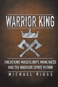 bokomslag Warrior King Unlocking Masculinity, Manliness and the Warrior Spirit Within