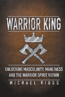 Warrior King Unlocking Masculinity, Manliness and the Warrior Spirit Within 1