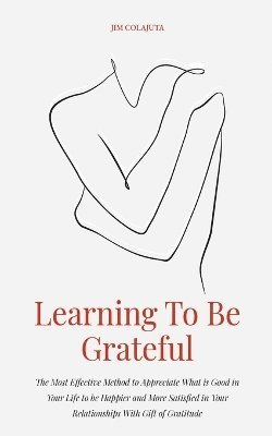 Learning To Be Grateful The Most Effective Method to Appreciate What is Good in Your Life to be Happier and More Satisfied in Your Relationships With Gift of Gratitude 1