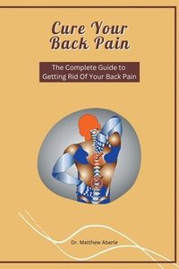 bokomslag Cure Your Back Pain - The Complete Guide to Getting Rid Of Your Back Pain