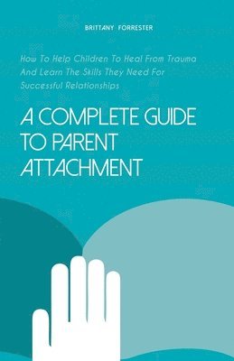 bokomslag A Complete Guide to Parent Attachment How to Help Children to Heal From Trauma and Learn the Skills They Need for Successful Relationships