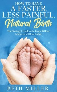 bokomslag How to Have a Faster, Less Painful Natural Birth: The Strategy I used to Go From 18 Hour labors to a 3 Hour Labor