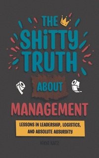 bokomslag The Shitty Truth About Management: Lessons in Leadership, Logistics, and Absolute Absurdity