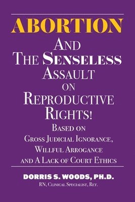 Abortion and The Senseless Assault on Reproductive Rights!: Based on Gross Judicial Ignorance, Willful Arrogance and A Lack of Court Ethics 1