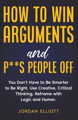 bokomslag How to Win Arguments and P**s People Off. You Don't Have to Be Smarter to Be Right. Use Creative, Critical Thinking. Reframe with Logic and Humor.