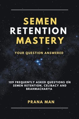Semen Retention Mastery-Your Question Answered-109 Frequently Asked Questions on Semen Retention, Celibacy and Brahmacharya