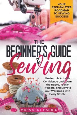 The Beginner's Guide to Sewing Your Step-by-Step Roadmap to Sewing Success. Master this Art with Confidence and Learn the Ropes, Tackle Projects, and Elevate Your Wardrobe with Every Stitch! 1