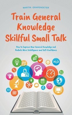 Train General Knowledge Skillful Small Talk - How to Improve Your General Knowledge and Radiate More Intelligence and Self-Confidence 1