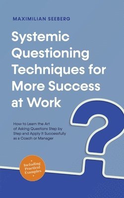 Systemic Questioning Techniques for More Success at Work How to Learn the Art of Asking Questions Step by Step and Apply It Successfully as a Coach or Manager - Including Practical Examples 1