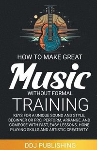 bokomslag HOW TO MAKE GREAT MUSIC WITHOUT FORMAL TRAINING. Keys for a Unique Sound and Style, Beginner or Pro. Perform, Arrange, and Compose with Fast, Easy Lessons. Hone Playing Skills and Artistic Creativity