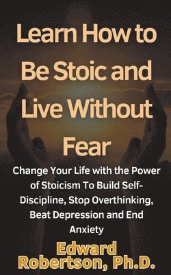 Learn How to Be Stoic and Live Without Fear Change Your Life with the Power of Stoicism To Build Self-Discipline, Stop Overthinking, Beat Depression and End Anxiety 1