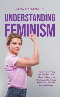 Understanding Feminism Find Out Everything You Need to Know About Feminism, Its Origins and Its Various Forms in a Clear and Compact Format 1