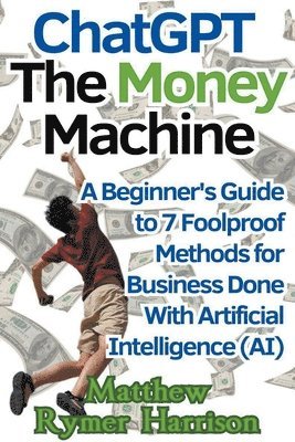 ChatGPT The Money Machine A Beginner's Guide to 7 Foolproof Methods for Business Done With Artificial Intelligence (AI) 1