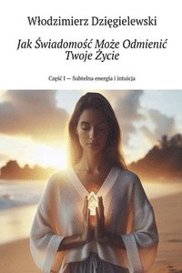 bokomslag Jak ?wiadomo?c Mo?e Odmienic Twoje ?ycie Cz??c I - Subtelna energia i intuicja