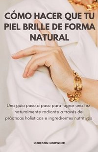 bokomslag Cómo Hacer Que Tu Piel Brille Naturalmente; Una Guía Paso a Paso para Lograr un Cutis Radiante a Través de Prácticas Holísticas e Ingredientes Nutriti