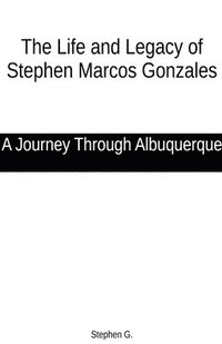 bokomslag The Life and Legacy of Stephen Marcos Gonzales: A Journey Through Albuquerque