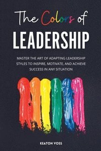 bokomslag The Colors of Leadership: Master The Art Of Adapting Leadership Styles To Inspire, Motivate, And Achieve Success In Any Situation