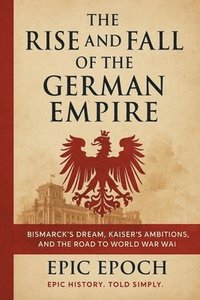 bokomslag The Rise and Fall of the German Empire: Bismarck's Dream, Kaiser's Ambitions, and the Road to World War I