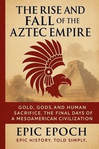 bokomslag The Rise and Fall of the Aztec Empire: Gold, Gods, and Human Sacrifice. The Final Days of a Mesoamerican Civilization