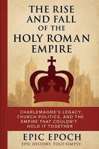 bokomslag The Rise and Fall of the Holy Roman Empire: Charlemagne's Legacy, Church Politics, and the Empire That Couldn't Hold It Together