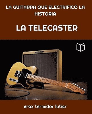 La Telecaster: LA GUITARRA QUE ELECTRIFICÓ LA HISTORIA Una Guía Completa del Instrumento que Cambió la Música Para Siempre 1