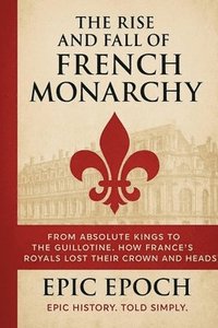 bokomslag The Rise and Fall of the French Monarchy: From Absolute Kings to the Guillotine. How France's Royals Lost Their Crown and Heads
