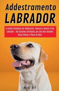 bokomslag Addestramento Labrador: La Guida Completa per Addestrare, Educare e Amare il Tuo Labrador - Dal Cucciolo all'Adulto, per una Vita Insieme Senza Stress