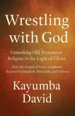 Wrestling with God Unmasking Old Testament Religion in the Light of Christ How the Gospel of Grace Confronts Ancient Nationalism, Patriarchy, and Violence
