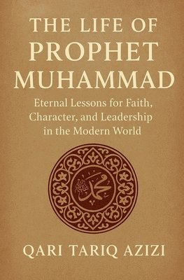 The Life of Prophet Muhammad: Eternal Lessons for Faith, Character, and Leadership in the Modern World