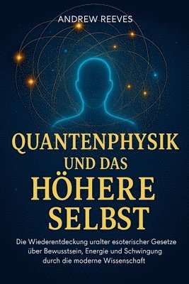 Quantenphysik und das Höhere Selbst: Die Wiederentdeckung uralter esoterischer Gesetze über Bewusstsein, Energie und Schwingung durch die moderne Wiss