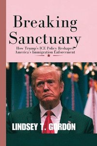 bokomslag Breaking Sanctuary: How Trump's ICE Policy Reshaped America's Immigration Enforcement