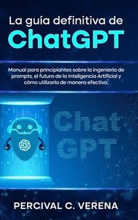 bokomslag La Guía Definitiva de ChatGPT: Manual para principiantes sobre la ingeniería de prompts, el futuro de la Inteligencia Artificial y cómo utilizarla de