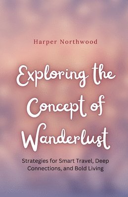 bokomslag Exploring the Concept of Wanderlust: Strategies for Smart Travel, Deep Connections, and Bold Living