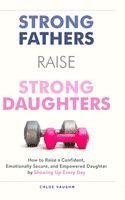 Strong Fathers Raise Strong Daughters How to Raise a Confident, Emotionally Secure, and Empowered Daughter by Showing Up Every Day