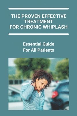 bokomslag The Proven Effective Treatment For Chronic Whiplash: Essential Guide For All Patients: How Long Does Whiplash Take To Heal