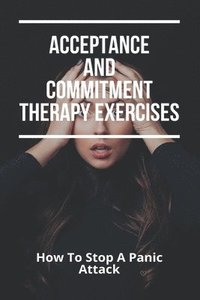 bokomslag Acceptance And Commitment Therapy Exercises: How To Stop A Panic Attack: How To Overcome Jealousy In A Relationship