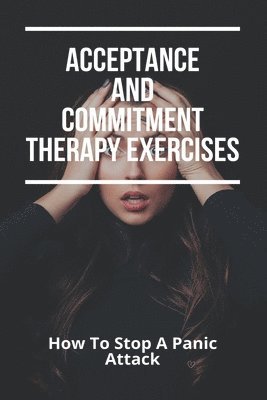 bokomslag Acceptance And Commitment Therapy Exercises: How To Stop A Panic Attack: How To Overcome Jealousy In A Relationship