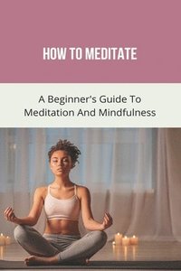 bokomslag How To Meditate: A Beginner's Guide To Meditation And Mindfulness: How To Meditate For Beginners