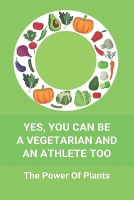 Yes, You Can Be A Vegetarian And An Athlete Too: The Power Of Plants: Vegan Athlete Diet Book 1