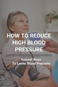 bokomslag How To Reduce High Blood Pressure: Natural Ways To Lower Blood Pressure: Tricks To Lower Blood Pressure Instantly